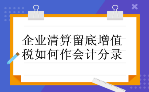 企业清算留底增值税如何作会计分录 企业清算留底增值税如何作会计分录