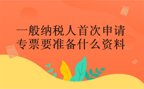 一般纳税人首次申请专票要准备什么资料