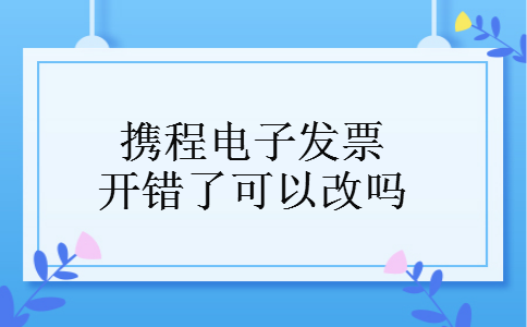 携程电子发票开错了可以改吗 携程电子发票开错了可以改吗