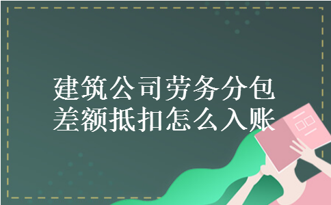 建筑公司劳务分包差额抵扣怎么入账