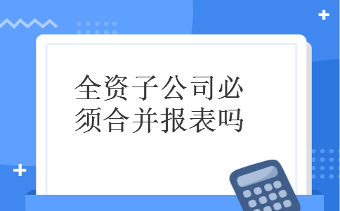 全资子公司必须合并报表吗 全资子公司必须合并报表吗