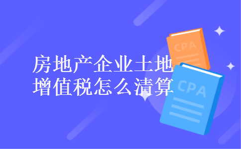 房地产企业土地增值税怎么清算