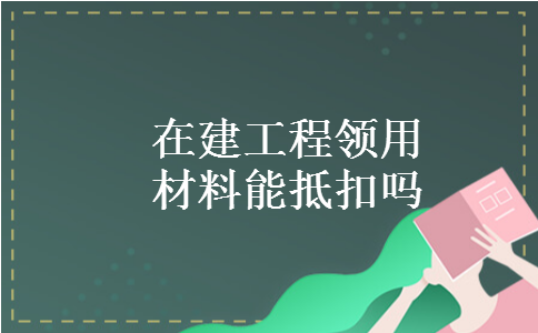 在建工程领用材料能抵扣吗