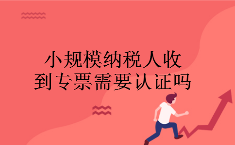 小规模纳税人收到专票需要认证吗 小规模纳税人收到专票需要认证吗