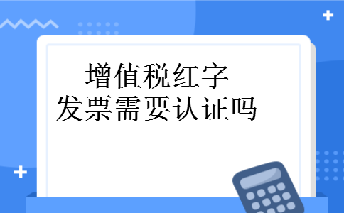 增值税红字发票需要认证吗