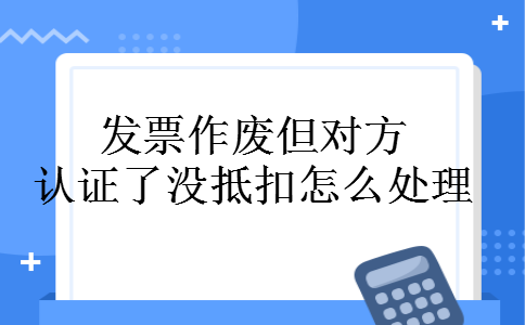 发票作废但对方认证了没抵扣怎么处理 发票作废但对方认证了没抵扣怎么处理