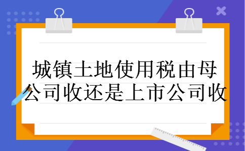 城镇土地使用税由母公司收还是上市公司收 城镇土地使用税由母公司收还是上市公司收