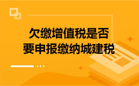 欠缴增值税是否要申报缴纳城建税 欠缴增值税是否要申报缴纳城建税