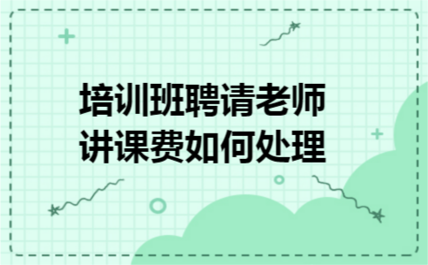 培训班聘请老师讲课费如何处理 培训班聘请老师讲课费如何处理