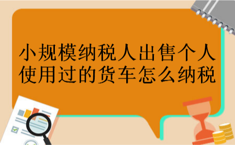 小规模纳税人出售个人使用过的货车怎么纳税 小规模纳税人出售个人使用过的货车怎么纳税