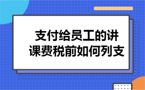 支付给员工的讲课费税前如何列支