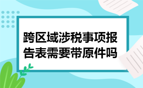 跨区域涉税事项报告表需要带原件吗 跨区域涉税事项报告表需要带原件吗