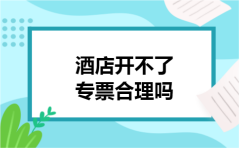 酒店开不了专票合理吗