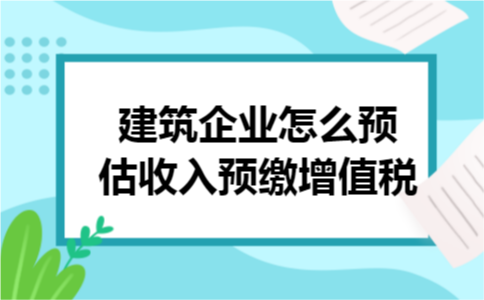 建筑企业怎么预估收入预缴增值税?
