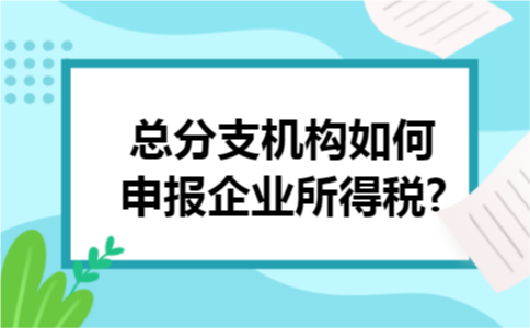 总分支机构如何申报企业所得税? 总分支机构如何申报企业所得税?