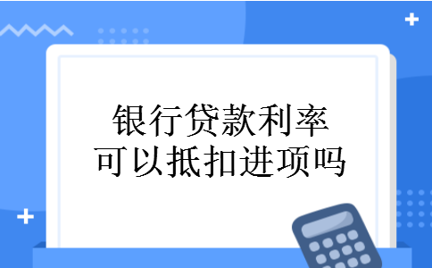 银行贷款利率可以抵扣进项吗