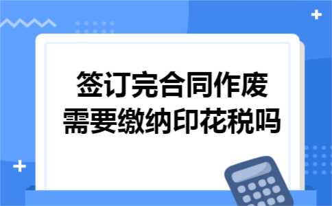 签订完合同作废需要缴纳印花税吗