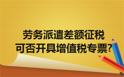 劳务派遣差额征税可否开具增值税专票?