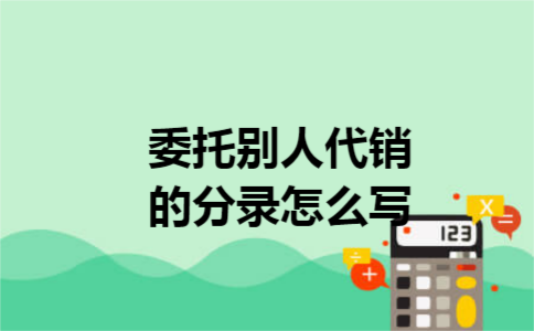 委托别人代销的分录怎么写 委托别人代销的分录怎么写