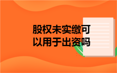 股权未实缴可以用于出资吗 股权未实缴可以用于出资吗
