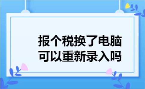 报个税换了电脑可以重新录入吗 报个税换了电脑可以重新录入吗
