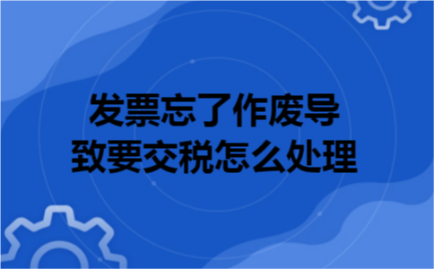 发票忘了作废导致要交税怎么处理 发票忘了作废导致要交税怎么处理
