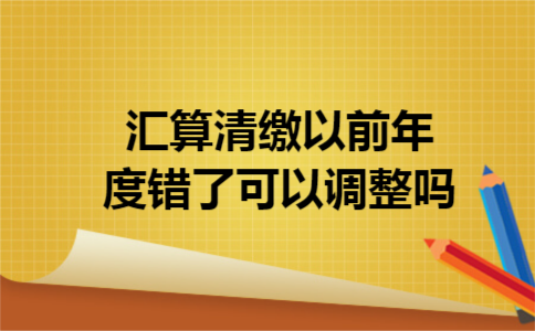 汇算清缴以前年度错了可以调整吗 汇算清缴以前年度错了可以调整吗