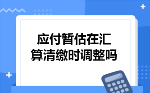 应付暂估在汇算清缴时调整吗 应付暂估在汇算清缴时调整吗