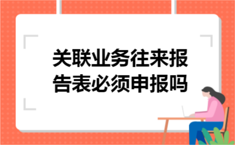 关联业务往来报告表必须申报吗 关联业务往来报告表必须申报吗