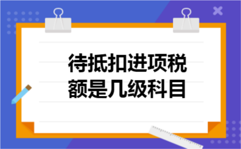 待抵扣进项税额是几级科目 待抵扣进项税额是几级科目