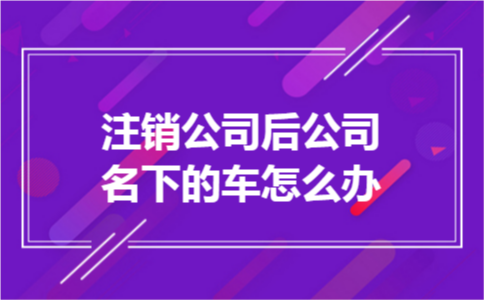 注销公司后公司名下的车怎么办