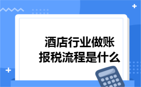 酒店行业做账报税流程是什么 酒店行业做账报税流程是什么