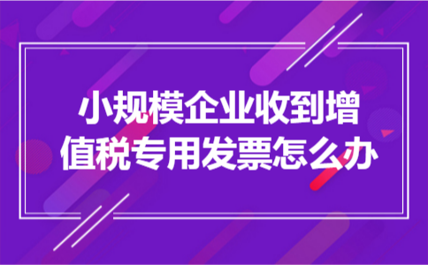 小规模企业收到增值税专用发票怎么办