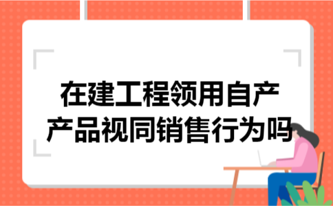 在建工程领用自产产品视同销售行为吗