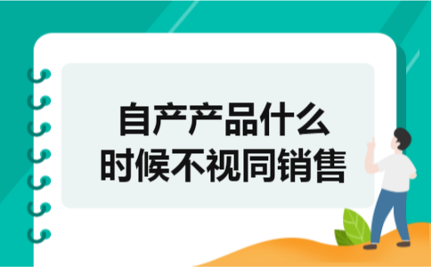 自产产品什么时候不视同销售 自产产品什么时候不视同销售