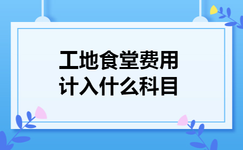 工地食堂费用计入什么科目 工地食堂费用计入什么科目