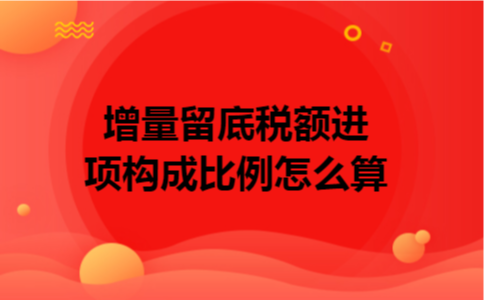 增量留底税额进项构成比例怎么算 增量留底税额进项构成比例怎么算