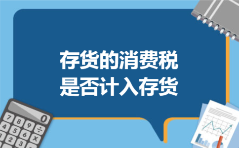 存货的消费税是否计入存货 存货的消费税是否计入存货