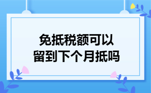 免抵税额可以留到下个月抵吗 免抵税额可以留到下个月抵吗
