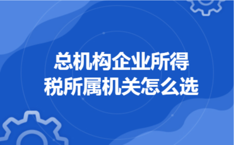总机构企业所得税所属机关怎么选 总机构企业所得税所属机关怎么选