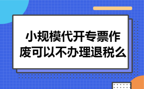 小规模代开专票作废可以不办理退税么