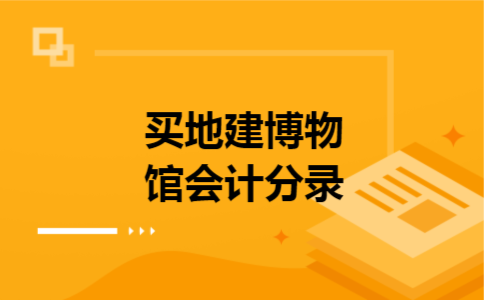 买地建博物馆会计分录 买地建博物馆会计分录