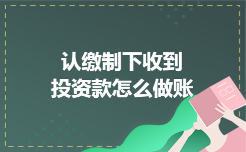 认缴制下收到投资款怎么做账 认缴制下收到投资款怎么做账