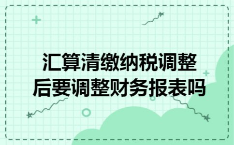 汇算清缴纳税调整后要调整财务报表吗