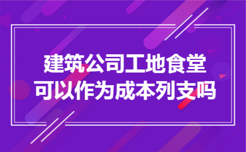 建筑公司工地食堂可以作为成本列支吗
