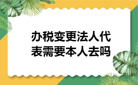 办税变更法人代表需要本人去吗 办税变更法人代表需要本人去吗