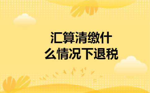 汇算清缴什么情况下退税 汇算清缴什么情况下退税